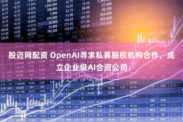 股迈网配资 OpenAI寻求私募股权机构合作，成立企业级AI合资公司
