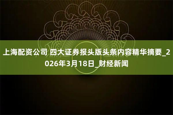 上海配资公司 四大证券报头版头条内容精华摘要_2026年3月18日_财经新闻