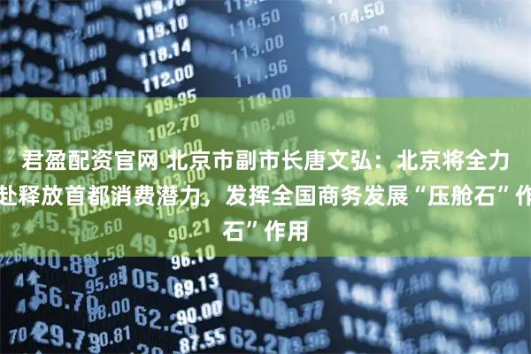 君盈配资官网 北京市副市长唐文弘:北京将全力以赴释放首都消费潜力,发挥全国商务发展“压舱石”作用