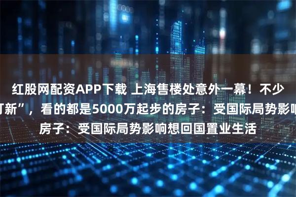 红股网配资APP下载 上海售楼处意外一幕！不少人从迪拜赶来“打新”，看的都是5000万起步的房子：受国际局势影响想回国置业生活