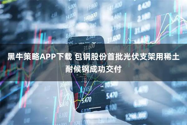 黑牛策略APP下载 包钢股份首批光伏支架用稀土耐候钢成功交付