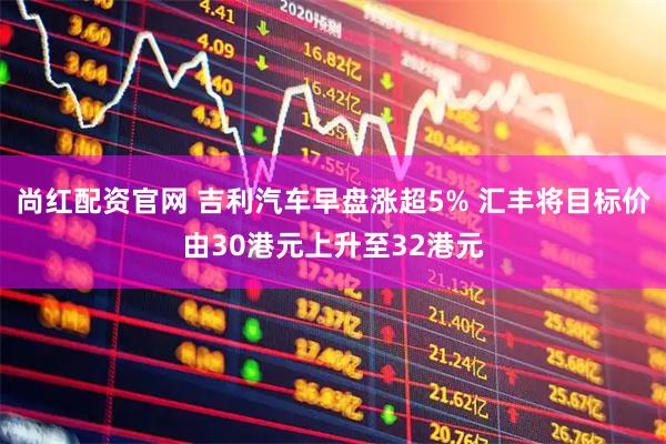 尚红配资官网 吉利汽车早盘涨超5% 汇丰将目标价由30港元上升至32港元