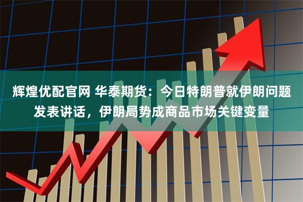 辉煌优配官网 华泰期货：今日特朗普就伊朗问题发表讲话，伊朗局势成商品市场关键变量