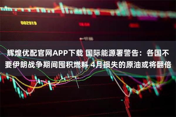 辉煌优配官网APP下载 国际能源署警告：各国不要伊朗战争期间囤积燃料 4月损失的原油或将翻倍
