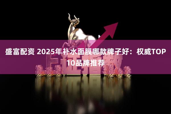 盛富配资 2025年补水面膜哪款牌子好:权威TOP10品牌推荐