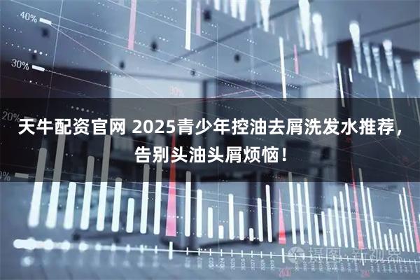 天牛配资官网 2025青少年控油去屑洗发水推荐,告别头油头屑烦恼!