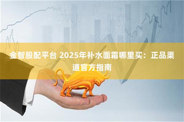 金智股配平台 2025年补水面霜哪里买:正品渠道官方指南